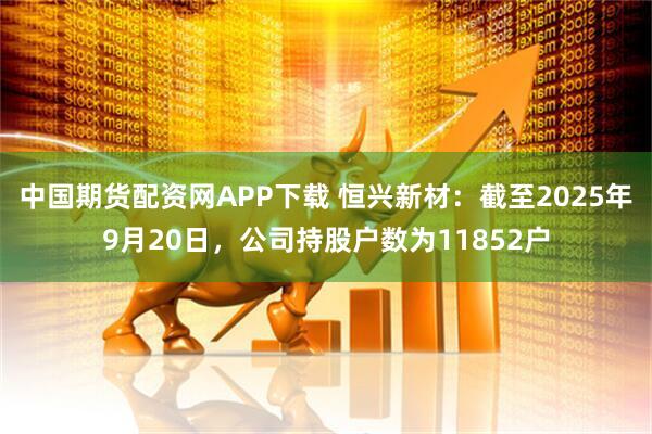 中国期货配资网APP下载 恒兴新材：截至2025年9月20日，公司持股户数为11852户