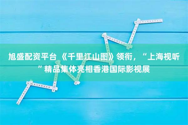 旭盛配资平台 《千里江山图》领衔,“上海视听”精品集体亮相香港国际影视展