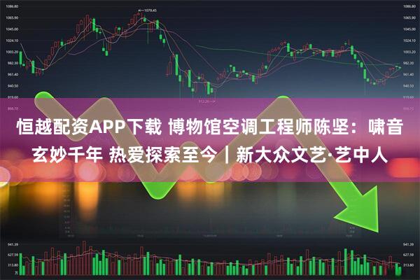 恒越配资APP下载 博物馆空调工程师陈坚：啸音玄妙千年 热爱探索至今｜新大众文艺·艺中人
