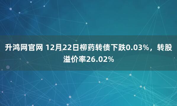 升鸿网官网 12月22日柳药转债下跌0.03%，转股溢价率26.02%