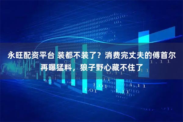 永旺配资平台 装都不装了？消费完丈夫的傅首尔再曝猛料，狼子野心藏不住了