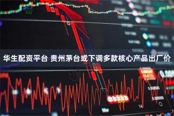 华生配资平台 贵州茅台或下调多款核心产品出厂价