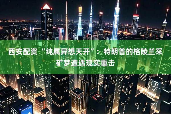 西安配资 “纯属异想天开”：特朗普的格陵兰采矿梦遭遇现实重击