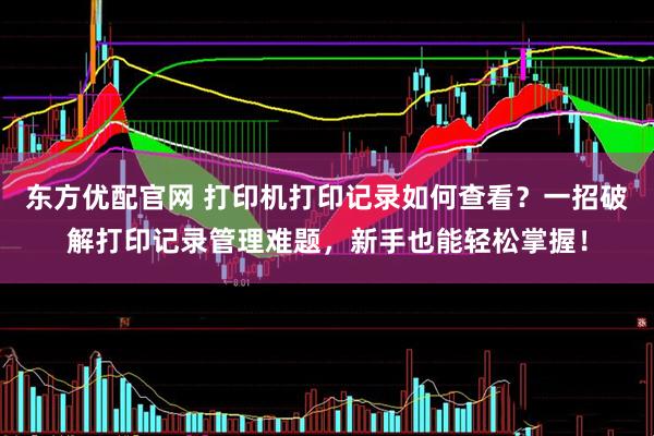 东方优配官网 打印机打印记录如何查看？一招破解打印记录管理难题，新手也能轻松掌握！