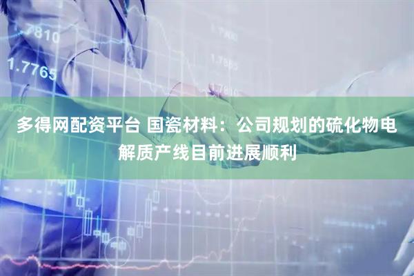 多得网配资平台 国瓷材料：公司规划的硫化物电解质产线目前进展顺利