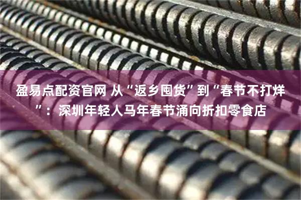 盈易点配资官网 从“返乡囤货”到“春节不打烊”：深圳年轻人马年春节涌向折扣零食店