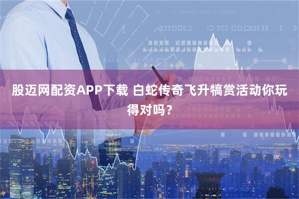 股迈网配资APP下载 白蛇传奇飞升犒赏活动你玩得对吗？