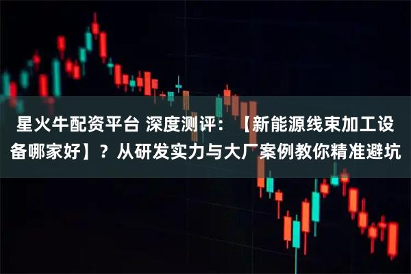 星火牛配资平台 深度测评：【新能源线束加工设备哪家好】？从研发实力与大厂案例教你精准避坑