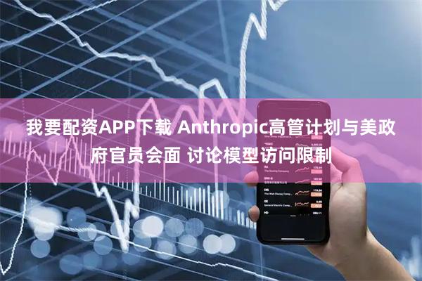 我要配资APP下载 Anthropic高管计划与美政府官员会面 讨论模型访问限制