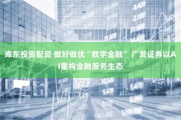 库东投资配资 做好做优“数字金融” 广发证券以AI重构金融服务生态