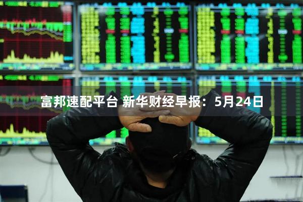 富邦速配平台 新华财经早报：5月24日